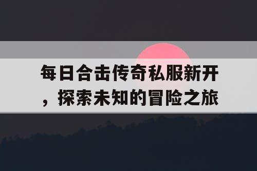 每日合击传奇私服新开，探索未知的冒险之旅