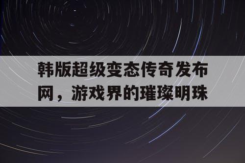 韩版超级变态传奇发布网，游戏界的璀璨明珠