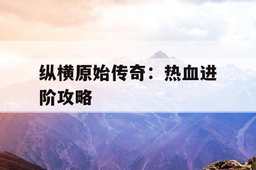 纵横原始传奇：热血进阶攻略