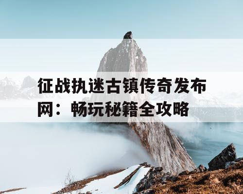 征战执迷古镇传奇发布网：畅玩秘籍全攻略