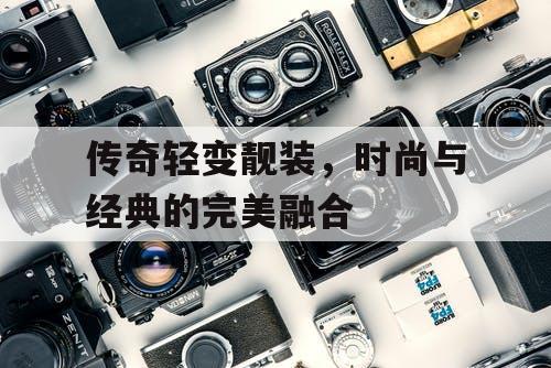 传奇轻变靓装，时尚与经典的完美融合