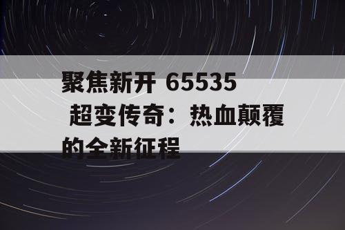 聚焦新开 65535 超变传奇：热血颠覆的全新征程