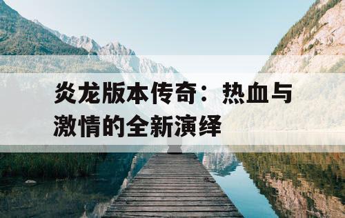 炎龙版本传奇：热血与激情的全新演绎
