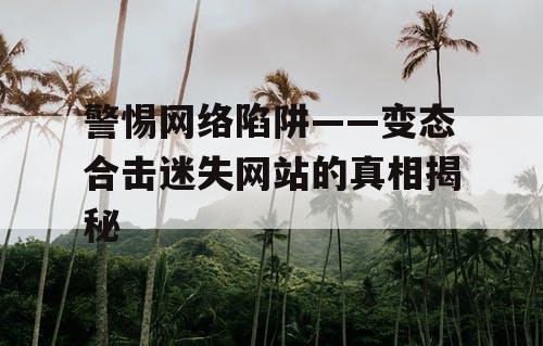 警惕网络陷阱——变态合击迷失网站的真相揭秘 警惕网络陷阱——变态合击迷失网站的真相揭秘