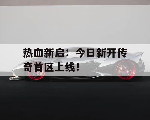 热血新启：今日新开传奇首区上线！
