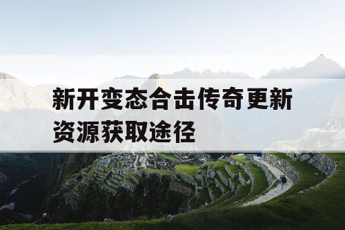 新开变态合击传奇更新资源获取途径